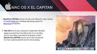 MAC OS X EL CAPITAN
 MacOS EL CAPITAN (version 10.14) is the fifteenth major release
of macOS Apple Inc.'s desktop operating system for
Macintosh computers.
 Mac OS X 10.14 was released on September 30,2015.
Apple launched their first Retina 4K 21.5-inch iMac,
and 27-inch iMacs with Retina 5K display in 2015.
MacOS X EL CAPITAN version 10.14 was introduced
for more sophisticated 4k and 5k retina display.
 