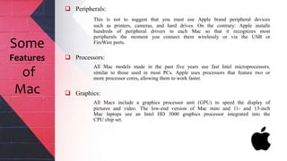  Peripherals:
This is not to suggest that you must use Apple brand peripheral devices
such as printers, cameras, and hard drives. On the contrary: Apple installs
hundreds of peripheral drivers in each Mac so that it recognizes most
peripherals the moment you connect them wirelessly or via the USB or
FireWire ports.
 Processors:
All Mac models made in the past five years use fast Intel microprocessors,
similar to those used in most PCs. Apple uses processors that feature two or
more processor cores, allowing them to work faster.
 Graphics:
All Macs include a graphics processor unit (GPU) to speed the display of
pictures and video. The low-end version of Mac mini and 11- and 13-inch
Mac laptops use an Intel HD 3000 graphics processor integrated into the
CPU chip set.
Some
Features
of
Mac
 