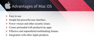 Advantages of Mac OS
 Easy to use.
 Simple but powerful user interface.
 Fewer viruses and other security issues.
 Comes preloaded with productivity apps.
 Effective and unparalleled multitasking feature.
 Integration with other Apple products.
 