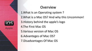Overview
1.What Is an Operating system ?
2.What is a Mac OS? And why this Uncommon!
3.History behind the apple’s logo
4.The First Mac OS
5.Various version of Mac OS
6.Advanteges of Mac OS?
7.Disadvantages Of Mac OS
 