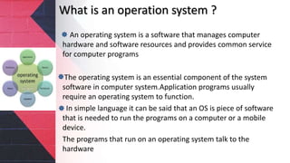 What is an operation system ?
An operating system is a software that manages computer
hardware and software resources and provides common service
for computer programs
The operating system is an essential component of the system
software in computer system.Application programs usually
require an operating system to function.
In simple language it can be said that an OS is piece of software
that is needed to run the programs on a computer or a mobile
device.
The programs that run on an operating system talk to the
hardware
 