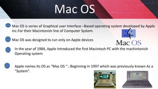 Mac OS
Mac OS is series of Graphical user Interface –Based operating system developed by Apple
Inc.For their Macintonish line of Computer System
Mac OS was designed to run only on Apple devices
In the year of 1984, Apple Introduced the first Macintosh PC with the machintonish
Operating system
Apple names Its OS as “Mac OS “ ; Beginning in 1997 which was previously known As a
“System”.
 