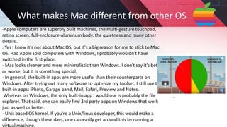 -Apple computers are superbly built machines, the multi-gesture touchpad,
retina screen, full-enclosure-aluminum body, the quietness and many other
details..
. Yes I know it's not about Mac OS, but it's a big reason for me to stick to Mac
OS. Had Apple sold computers with Windows, I probably wouldn't have
switched in the first place.
- Mac looks cleaner and more minimalistic than Windows. I don't say it's better
or worse, but it is something special.
- In general, the built-in apps are more useful than their counterparts on
Windows. After trying out many software to optimize my toolset, I still use the
built-in apps: iPhoto, Garage band, Mail, Safari, Preview and Notes.
Whereas on Windows, the only built-in app I would use is probably the file
explorer. That said, one can easily find 3rd party apps on Windows that work
just as well or better.
- Unix based OS kernel. If you're a Unix/linux developer, this would make a
difference, though these days, one can easily get around this by running a
What makes Mac different from other OS
 