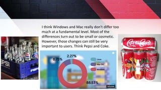 I think Windows and Mac really don't differ too
much at a fundamental level. Most of the
differences turn out to be small or cosmetic.
However, those changes can still be very
important to users. Think Pepsi and Coke.
 