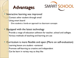 Advantages Interactive learning was improved  Contact other student through email Using smart board Give students a hands-on approach to classroom concepts Equipped with the latest technology Provide a range of education software for teacher, school and colleges Various methods of teaching and learning are use Curriculum is more flexible and open (More on self-evaluation) Learning lesson are student –centered Promote self-learning to creative and independent Can be learn in variety way as they like 