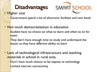 Disadvantages Higher cost Government spend a lot of electronic facilities and new book Not much democratization in education Student have no choice on what to learn and when to sit for exam They don’t have enough time to study and understand the lesson as they have different ability to learn Lack of  technological infrastructure and teaching materials in school in rural area. Don’t have much chance to be expose to technology Limited internet connectivity  