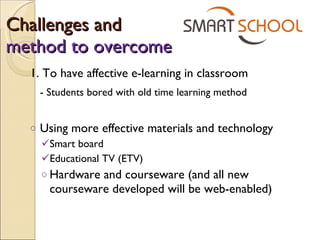 Challenges and  method to overcome 1. To have affective e-learning in classroom - Students bored with old time learning method Using more effective materials and technology Smart board Educational TV (ETV) Hardware and courseware (and all new courseware developed will be web-enabled) 