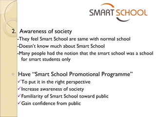 2.  Awareness of society -They feel Smart School are same with normal school -Doesn’t know much about Smart School -Many people had the notion that the smart school was a school for smart students only Have “Smart School Promotional Programme” To put it in the right perspective Increase awareness of society Familiarity of Smart School toward public Gain confidence from public 