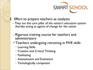 3.  Effort to prepare teachers as catalysts - They are the core pillar of the nation’s education system thereby acting as agents of change for the nation Rigorous training  course  for teachers and administrators  Teachers undergoing retraining in FIVE skills  Learning Skills Creative and Critical Thinking Fasilitating Assessement and Evaluation Techologically competent 