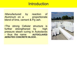 Introduction Manufactured by reaction of Aluminum on a  proportionate blend of lime, cement & Fly ash. The strong Cellular structure is further strengthened by  high pressure steam curing in Autoclaves - thus the name  AUTOCLAVED AERATED CONCRETE BLOCK . 