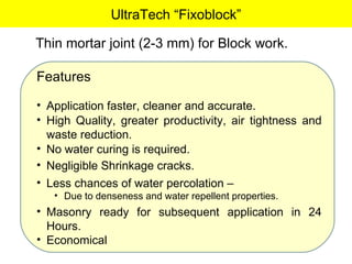 UltraTech “Fixoblock” Thin mortar joint (2-3 mm) for Block work. Features Application faster, cleaner and accurate. High Quality, greater productivity, air tightness and waste reduction. No water curing is required. Negligible Shrinkage cracks. Less chances of water percolation –  Due to denseness and water repellent properties. Masonry ready for subsequent application in 24 Hours. Economical 