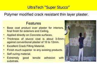 UltraTech “Super Stucco” Features Base coat product over plaster for interiors, final finish for exteriors and Ceiling. Applied directly on Concrete surfaces.  Thickness of stucco coat is about 3-5mm against conventional plaster of 10 to 12mm. Excellent Crack Filling Material.  Finish much superior  to any existing products. Self curing material. Extremely good tensile adhesion with substrate. Polymer modified crack resistant thin layer plaster. 