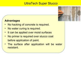 UltraTech Super Stucco Advantages No hacking of concrete is required. No water curing is required. It can be applied over moist surfaces  No primer is required over stucco coat  before application of paint. The surface after application will be water resistant. 