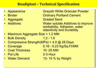 Appearance Grayish White Granular Powder Binder Ordinary Portland Cement Aggregate Graded Sand Additives Water soluble Additives to improve  workability, Adhesion, water  retaintivity and Durability Maximum Aggregate Size < 1.2 MM Bulk Density  1.2 - 1.6 Compressive Strength(MPa) > 4.0 @ 28 Days Coverage 0.16 - 0.23 Kg/Sq.Ft/MM Coat Thickness 10 -25 MM Pot Life  2-3 Hour Water Demand 13- 15 % by Weight Readiplast – Technical Specification 
