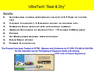 Benefits  Impermeable coating, withstanding capacity of 5-7 Bars on positive side Capable of handling 1.5 Bar when applied on negative side. Extremely Good adhesion with cementitious surfaces  Abrasion Resistance by wear out Test  - 75 micron (1000 micron)  Flexible  No Water curing required after application Easily Brush applied Durable & economical UltraTech “Seal & Dry” The Product has been Tested at CFTRI , Mysore and Conforms to 21 CFR 175-300 of US-FDA  for the intended use for Packaging of Aqueous foods and storing. (CFR- Code of Federal Regulations)  