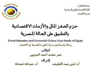 ‫القاهرة‬‫جامعة‬
‫السياسية‬‫والعلوم‬‫الاقتصاد‬‫كلية‬
‫الاقتصاد‬‫قسم‬
‫ـز‬‫ـ‬‫ف‬‫ـ‬‫ـ‬‫ـ‬‫ح‬‫ال‬‫ـزم‬‫ـ‬‫ـ‬‫ح‬‫ـالى‬‫ـ‬‫مل‬‫ا‬‫ـادية‬‫ـ‬‫ـ‬‫ـ‬‫ص‬‫الاقت‬‫ـات‬‫ـ‬‫م‬‫وألاز‬
‫ـبيق‬‫ـ‬‫ـ‬‫ط‬‫بالت‬‫على‬‫ـرية‬‫ـ‬‫ص‬‫ـ‬‫ـ‬‫مل‬‫ا‬‫ـالة‬‫ـ‬‫ح‬‫ال‬
‫إشراف‬
Fiscal Stimulus and Economic Crises: Case Study of Egypt
 