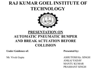 RAJ KUMAR GOEL INSTITUTE OF
TECHNOLOGY
PRESENTATION ON
AUTOMATIC PNEUMATIC BUMPER
AND BREAK ACTUATION BEFORE
COLLISION
Presented by:
ASHUTOSH Kr. SINGH
ANKAJ YADAV
MANTU KUMAR
PRASHANT SINGH
Under Guidence of:
Mr. Vivek Gupta
 