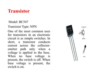 Transistor
Model: BC547
Transistor Type: NPN
One of the most common uses
for transistors in an electronic
circuit is as simple switches. In
short, a transistor conducts
current across the collector-
emitter path only when a
voltage is applied to the base.
When no base voltage is
present, the switch is off. When
base voltage is present, the
switch is on.
 