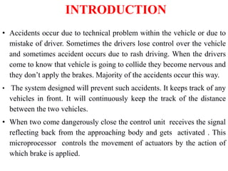 INTRODUCTION
• Accidents occur due to technical problem within the vehicle or due to
mistake of driver. Sometimes the drivers lose control over the vehicle
and sometimes accident occurs due to rash driving. When the drivers
come to know that vehicle is going to collide they become nervous and
they don’t apply the brakes. Majority of the accidents occur this way.
• The system designed will prevent such accidents. It keeps track of any
vehicles in front. It will continuously keep the track of the distance
between the two vehicles.
• When two come dangerously close the control unit receives the signal
reflecting back from the approaching body and gets activated . This
microprocessor controls the movement of actuators by the action of
which brake is applied.
 
