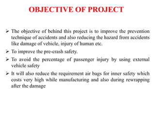 OBJECTIVE OF PROJECT
 The objective of behind this project is to improve the prevention
technique of accidents and also reducing the hazard from accidents
like damage of vehicle, injury of human etc.
 To improve the pre-crash safety.
 To avoid the percentage of passenger injury by using external
vehicle safety
 It will also reduce the requirement air bags for inner safety which
costs very high while manufacturing and also during rewrapping
after the damage
 