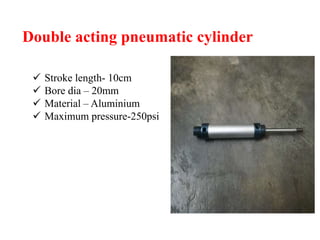 Double acting pneumatic cylinder
 Stroke length- 10cm
 Bore dia – 20mm
 Material – Aluminium
 Maximum pressure-250psi
 