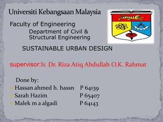 Faculty of Engineering
      Department of Civil &
      Structural Engineering

    SUSTAINABLE URBAN DESIGN

supervisor:Ir. Dr. Riza Atiq Abdullah O.K. Rahmat

  Done by:
 Hassan ahmed h. hassn P 64139
 Sarah Hazim           P 65407
 Malek m a algadi      P 64143
 