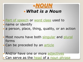NOUN
 What is a Noun
 Part of speech or word class used to
 name or identify
 a person, place, thing, quality, or an action
 Most nouns have both singular and plural
forms
 Can be preceded by an article
 And/or have one or more adjectives
 Can serve as the head of a noun phrase
 