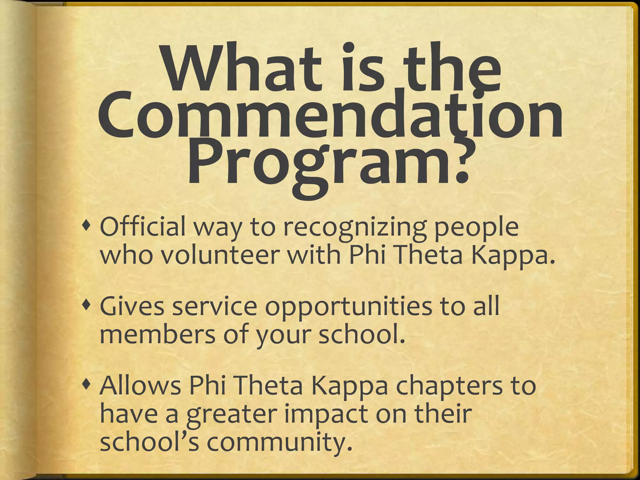Official way to recognizing people who volunteer with Phi Theta Kappa.Gives service opportunities to all members of your school.Allows Phi Theta Kappa chapters to have a greater impact on their school’s community. What is the Commendation Program?