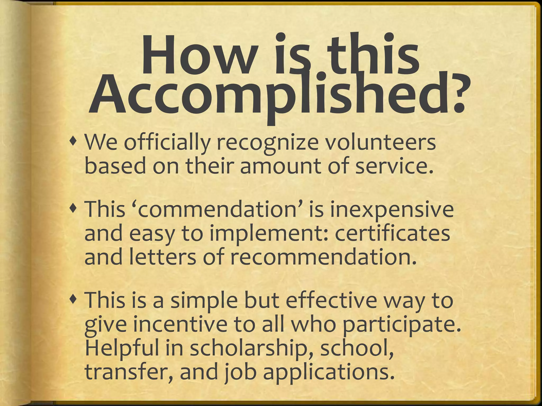 We officially recognize volunteers based on their amount of service.This ‘commendation’ is inexpensive and easy to implement: certificates and letters of recommendation.This is a simple but effective way to give incentive to all who participate. Helpful in scholarship, school, transfer, and job applications.How is this Accomplished?