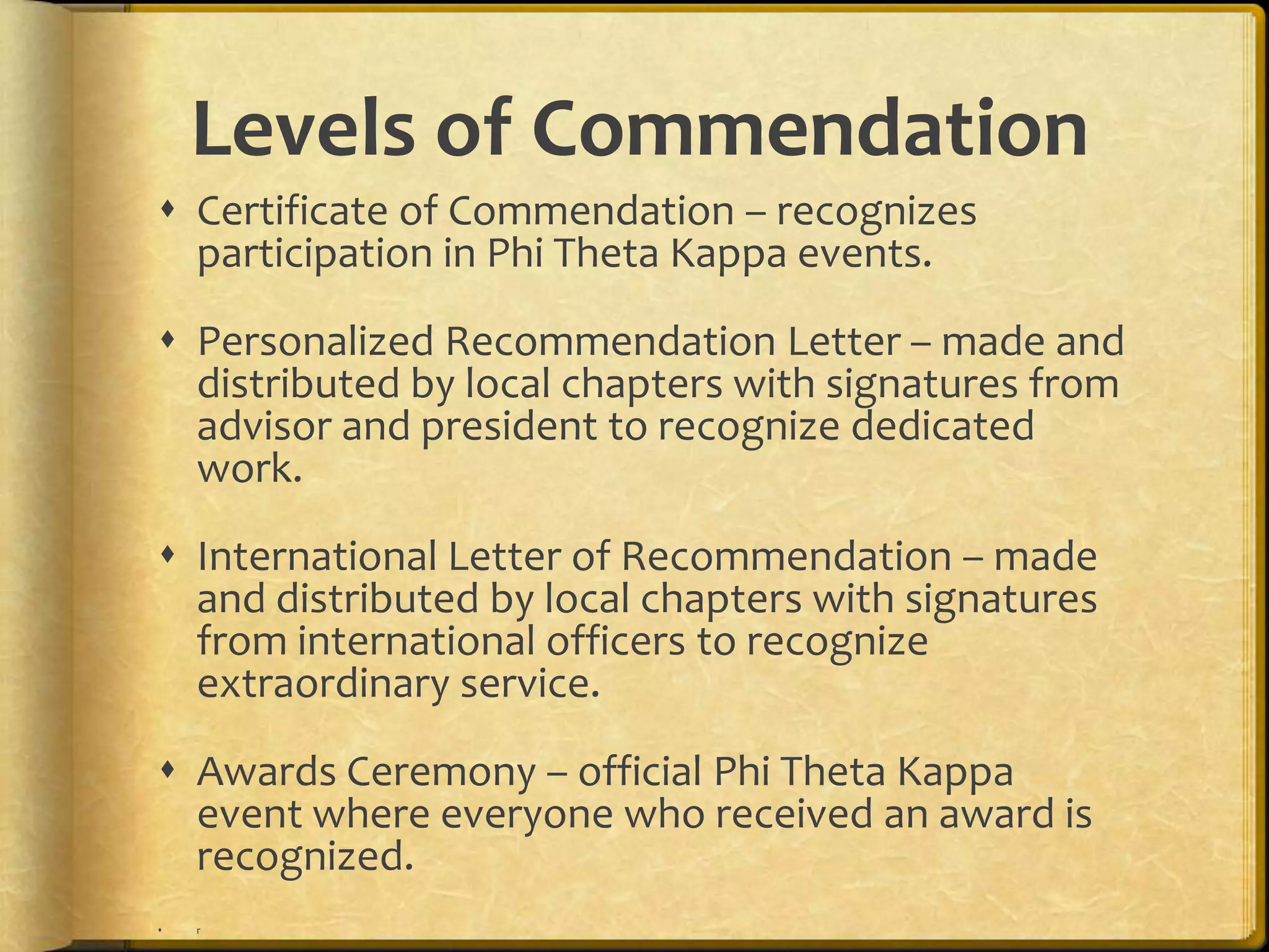 Certificate of Commendation – recognizes participation in Phi Theta Kappa events.Personalized Recommendation Letter – made and distributed by local chapters with signatures from advisor and president to recognize dedicated work. International Letter of Recommendation – made and distributed by local chapters with signatures from international officers to recognize extraordinary service.Awards Ceremony – official Phi Theta Kappa event where everyone who received an award is recognized.rLevels of Commendation