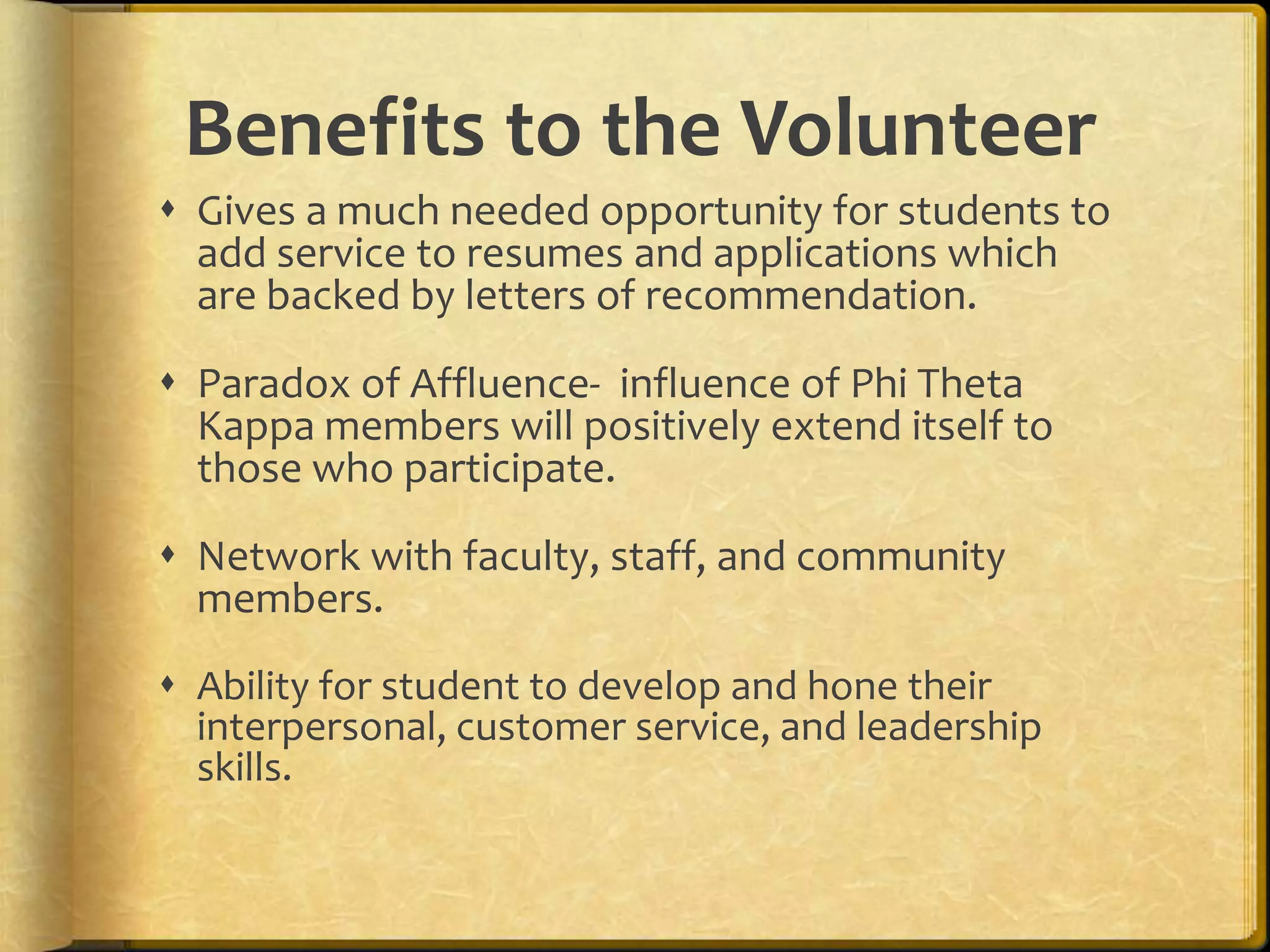 Gives a much needed opportunity for students to add service to resumes and applications which are backed by letters of recommendation.Paradox of Affluence-  influence of Phi Theta Kappa members will positively extend itself to those who participate.Network with faculty, staff, and community members.Ability for student to develop and hone their interpersonal, customer service, and leadership skills.Benefits to the Volunteer