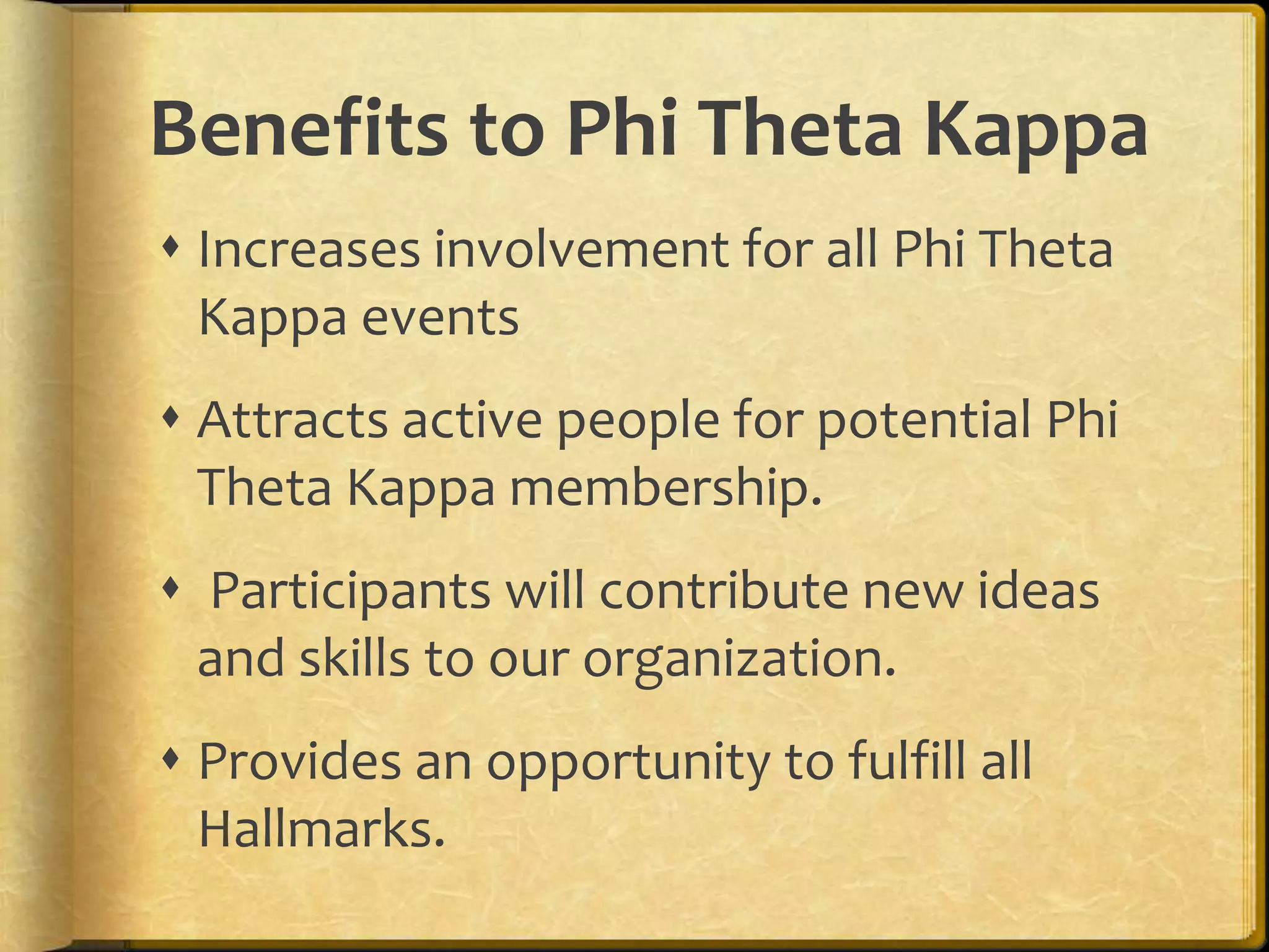 Benefits to Phi Theta KappaIncreases involvement for all Phi Theta Kappa eventsAttracts active people for potential Phi Theta Kappa membership. Participants will contribute new ideas and skills to our organization.Provides an opportunity to fulfill all Hallmarks.