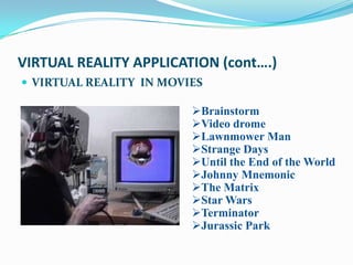 VIRTUAL REALITY APPLICATION (cont….)
 VIRTUAL REALITY IN MOVIES

                         Brainstorm
                         Video drome
                         Lawnmower Man
                         Strange Days
                         Until the End of the World
                         Johnny Mnemonic
                         The Matrix
                         Star Wars
                         Terminator
                         Jurassic Park
 