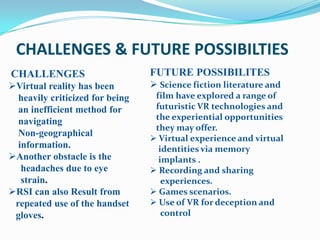 CHALLENGES & FUTURE POSSIBILTIES
CHALLENGES                       FUTURE POSSIBILITES
Virtual reality has been         Science fiction literature and
  heavily criticized for being    film have explored a range of
  an inefficient method for       futuristic VR technologies and
                                  the experiential opportunities
  navigating
                                  they may offer.
  Non-geographical
                                  Virtual experience and virtual
  information.                     identities via memory
Another obstacle is the           implants .
   headaches due to eye           Recording and sharing
   strain.                          experiences.
RSI can also Result from         Games scenarios.
 repeated use of the handset      Use of VR for deception and
 gloves.                            control
 