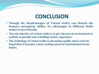 CONCLUSION
 Though the disadvantages of Virtual reality can disturb the
  human’s perception ability, it’s advantages in different fields
  makes it user friendly.
 The sole objective of virtual reality is to give the user an environment as
  realistic as possible and a thrilling sensory experience.
 The technology of virtual reality is advancing rapidly and it won't be
  long before it becomes a most exciting source of entertainment in our
  homes.
 