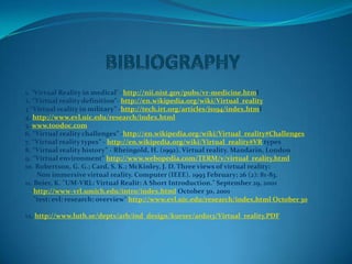 1. "Virtual Reality in medical"- http://nii.nist.gov/pubs/vr-medicine.html
2. “Virtual reality definition”- http://en.wikipedia.org/wiki/Virtual_reality
3 “Virtual reality in military” -http://tech.irt.org/articles/js194/index.html
4. http://www.evl.uic.edu/research/index.html
5. www.toodoc.com
6. “Virtual reality challenges” -http://en.wikipedia.org/wiki/Virtual_reality#Challenges
7. “Virtual reality types” - http://en.wikipedia.org/wiki/Virtual_reality#VR types
8. “Virtual reality history” - Rheingold, H. (1992). Virtual reality. Mandarin, London
9. “Virtual environment” http://www.webopedia.com/TERM/v/virtual_reality.html
10. Robertson, G. G.; Card, S. K.; McKinley, J. D. Three views of virtual reality:
     Non immersive virtual reality. Computer (IEEE). 1993 February; 26 (2): 81-83.
11. Beier, K. "UM-VRL: Virtual Realit: A Short Introduction." September 29, 2001
    http://www-vrl.umich.edu/intro/index.html October 30, 2001
    "test: evl: research: overview" http://www.evl.uic.edu/research/index.html October 30

12. http://www.luth.se/depts/arb/ind_design/kurser/ard013/Virtual_reality.PDF
 