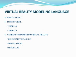 VIRTUAL REALITY MODELING LANGUAGE
 WHAT IS VRML?

 TYPES OF VRML

 * VRML 1.0

 * VRML 2.0

 CURRENT SOFTWARE FOR VIRTUAL REALITY

 * QUICKTIME VR PLUG-INS

 * METAFLASH 3D

 * MINOLTA 3D
 