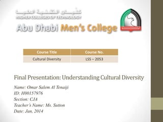 Course Title

Course No.

Cultural Diversity

LSS – 2053

Final Presentation: Understanding Cultural Diversity
Name: Omar Salem Al Tenaiji
ID: H00157976
Section: CJA
Teacher’s Name: Ms. Sutton
Date: Jan, 2014

 