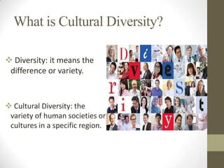 What is Cultural Diversity?
 Diversity: it means the
difference or variety.

 Cultural Diversity: the
variety of human societies or
cultures in a specific region.

 