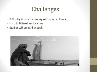 Challenges
• Difficulty in communicating with other cultures.
• Hard to fit in other societies.
• Studies will be hard enough.

 