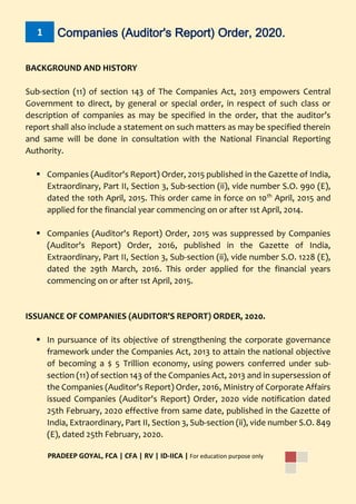 1 Companies (Auditor's Report) Order, 2020.
PRADEEP GOYAL, FCA | CFA | RV | ID-IICA | For education purpose only
BACKGROUND AND HISTORY
Sub-section (11) of section 143 of The Companies Act, 2013 empowers Central
Government to direct, by general or special order, in respect of such class or
description of companies as may be specified in the order, that the auditor’s
report shall also include a statement on such matters as may be specified therein
and same will be done in consultation with the National Financial Reporting
Authority.
 Companies (Auditor's Report) Order, 2015 published in the Gazette of India,
Extraordinary, Part II, Section 3, Sub-section (ii), vide number S.O. 990 (E),
dated the 10th April, 2015. This order came in force on 10th
April, 2015 and
applied for the financial year commencing on or after 1st April, 2014.
 Companies (Auditor's Report) Order, 2015 was suppressed by Companies
(Auditor's Report) Order, 2016, published in the Gazette of India,
Extraordinary, Part II, Section 3, Sub-section (ii), vide number S.O. 1228 (E),
dated the 29th March, 2016. This order applied for the financial years
commencing on or after 1st April, 2015.
ISSUANCE OF COMPANIES (AUDITOR'S REPORT) ORDER, 2020.
 In pursuance of its objective of strengthening the corporate governance
framework under the Companies Act, 2013 to attain the national objective
of becoming a $ 5 Trillion economy, using powers conferred under sub-
section (11) of section 143 of the Companies Act, 2013 and in supersession of
the Companies (Auditor's Report) Order, 2016, Ministry of Corporate Affairs
issued Companies (Auditor's Report) Order, 2020 vide notification dated
25th February, 2020 effective from same date, published in the Gazette of
India, Extraordinary, Part II, Section 3, Sub-section (ii), vide number S.O. 849
(E), dated 25th February, 2020.
 