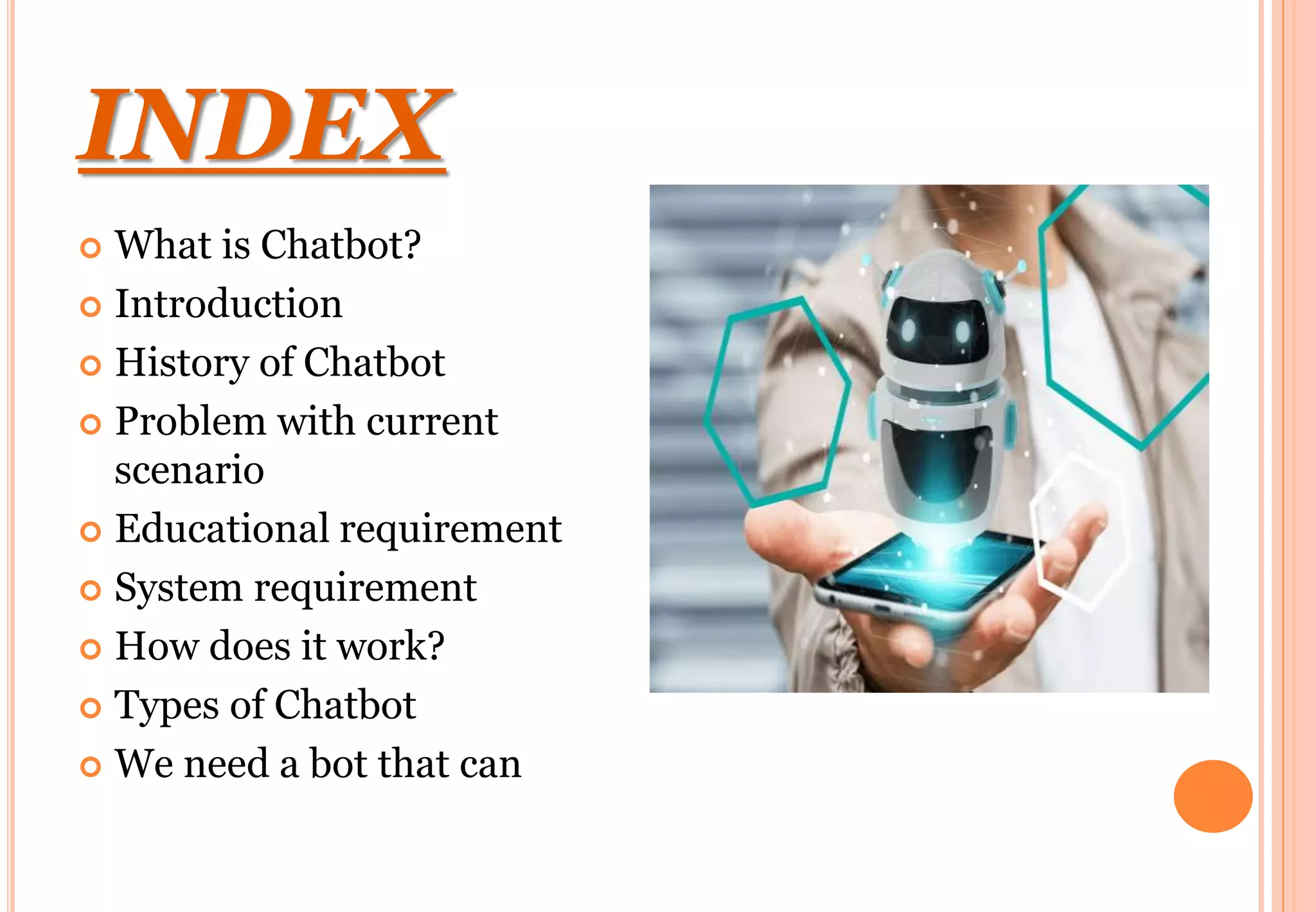 INDEX
 What is Chatbot?
 Introduction
 History of Chatbot
 Problem with current
scenario
 Educational requirement
 System requirement
 How does it work?
 Types of Chatbot
 We need a bot that can
 