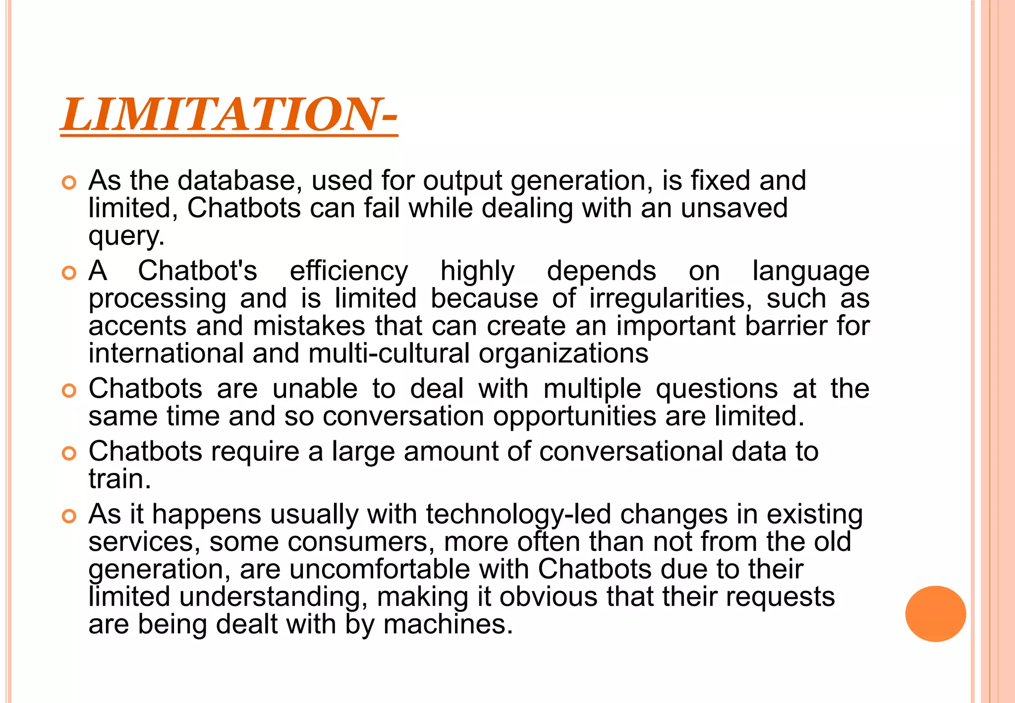 LIMITATION-
 As the database, used for output generation, is fixed and
limited, Chatbots can fail while dealing with an unsaved
query.
 A Chatbot's efficiency highly depends on language
processing and is limited because of irregularities, such as
accents and mistakes that can create an important barrier for
international and multi-cultural organizations
 Chatbots are unable to deal with multiple questions at the
same time and so conversation opportunities are limited.
 Chatbots require a large amount of conversational data to
train.
 As it happens usually with technology-led changes in existing
services, some consumers, more often than not from the old
generation, are uncomfortable with Chatbots due to their
limited understanding, making it obvious that their requests
are being dealt with by machines.
 