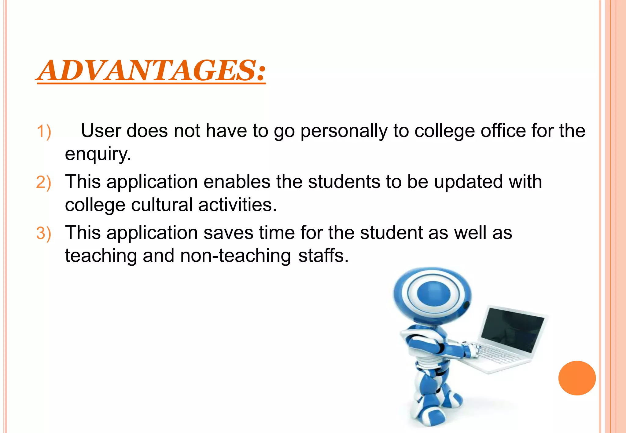 ADVANTAGES:
1) User does not have to go personally to college office for the
enquiry.
2) This application enables the students to be updated with
college cultural activities.
3) This application saves time for the student as well as
teaching and non-teaching staffs.
 