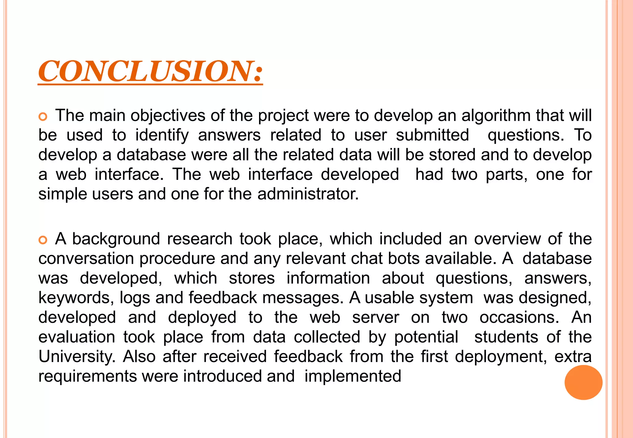 CONCLUSION:
 The main objectives of the project were to develop an algorithm that will
be used to identify answers related to user submitted questions. To
develop a database were all the related data will be stored and to develop
a web interface. The web interface developed had two parts, one for
simple users and one for the administrator.
 A background research took place, which included an overview of the
conversation procedure and any relevant chat bots available. A database
was developed, which stores information about questions, answers,
keywords, logs and feedback messages. A usable system was designed,
developed and deployed to the web server on two occasions. An
evaluation took place from data collected by potential students of the
University. Also after received feedback from the first deployment, extra
requirements were introduced and implemented
 