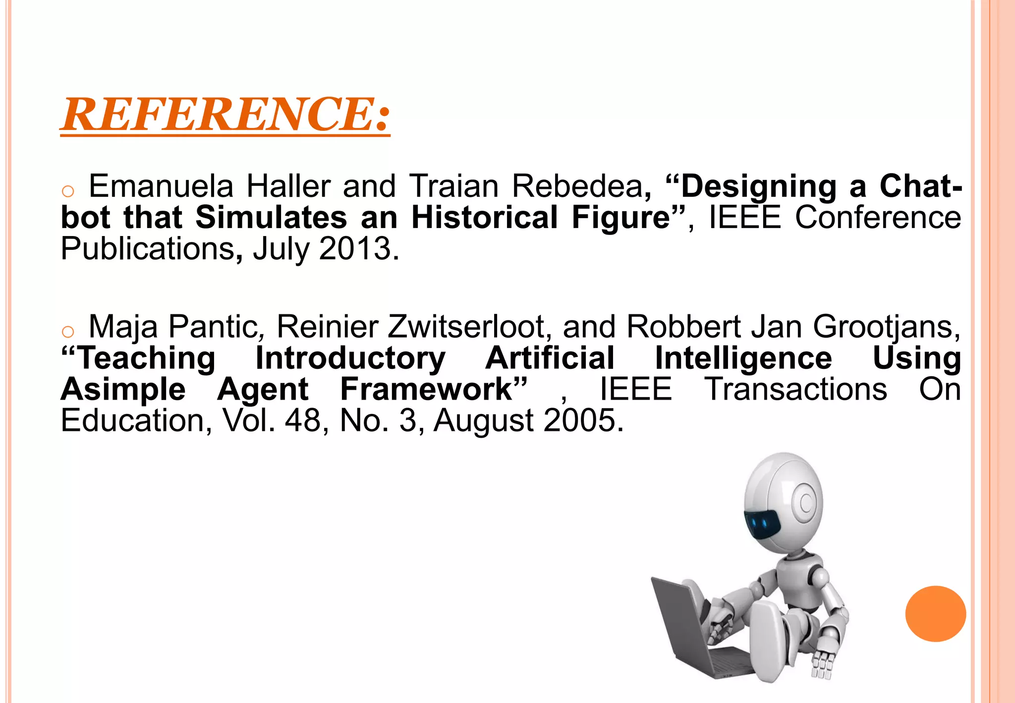 REFERENCE:
o Emanuela Haller and Traian Rebedea, “Designing a Chat-
bot that Simulates an Historical Figure”, IEEE Conference
Publications, July 2013.
o Maja Pantic, Reinier Zwitserloot, and Robbert Jan Grootjans,
“Teaching Introductory Artificial Intelligence Using
Asimple Agent Framework” , IEEE Transactions On
Education, Vol. 48, No. 3, August 2005.
 
