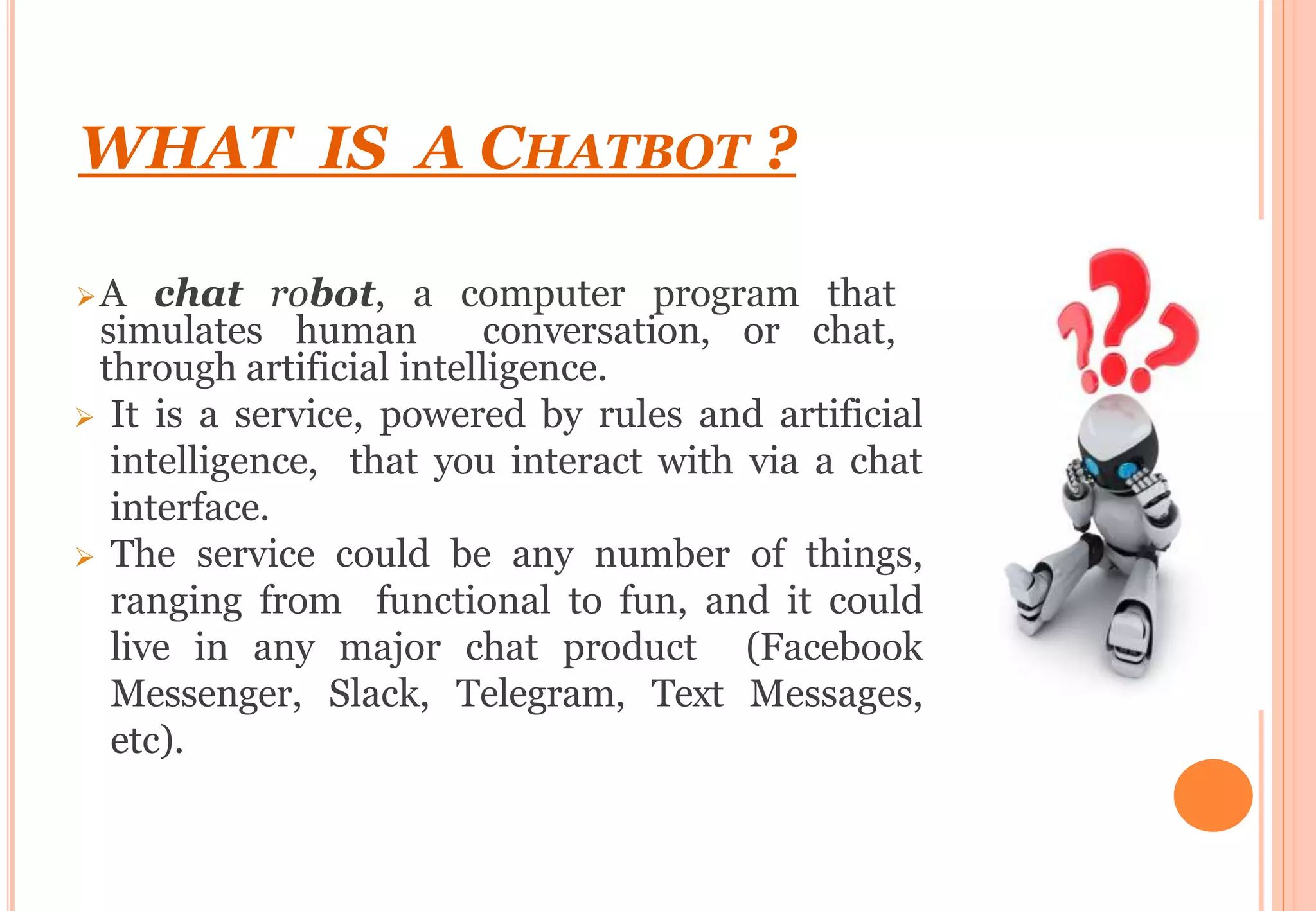 WHAT IS A CHATBOT ?
A chat robot, a computer program that
simulates human conversation, or chat,
through artificial intelligence.
 It is a service, powered by rules and artificial
intelligence, that you interact with via a chat
interface.
 The service could be any number of things,
ranging from functional to fun, and it could
live in any major chat product (Facebook
Messenger, Slack, Telegram, Text Messages,
etc).
 