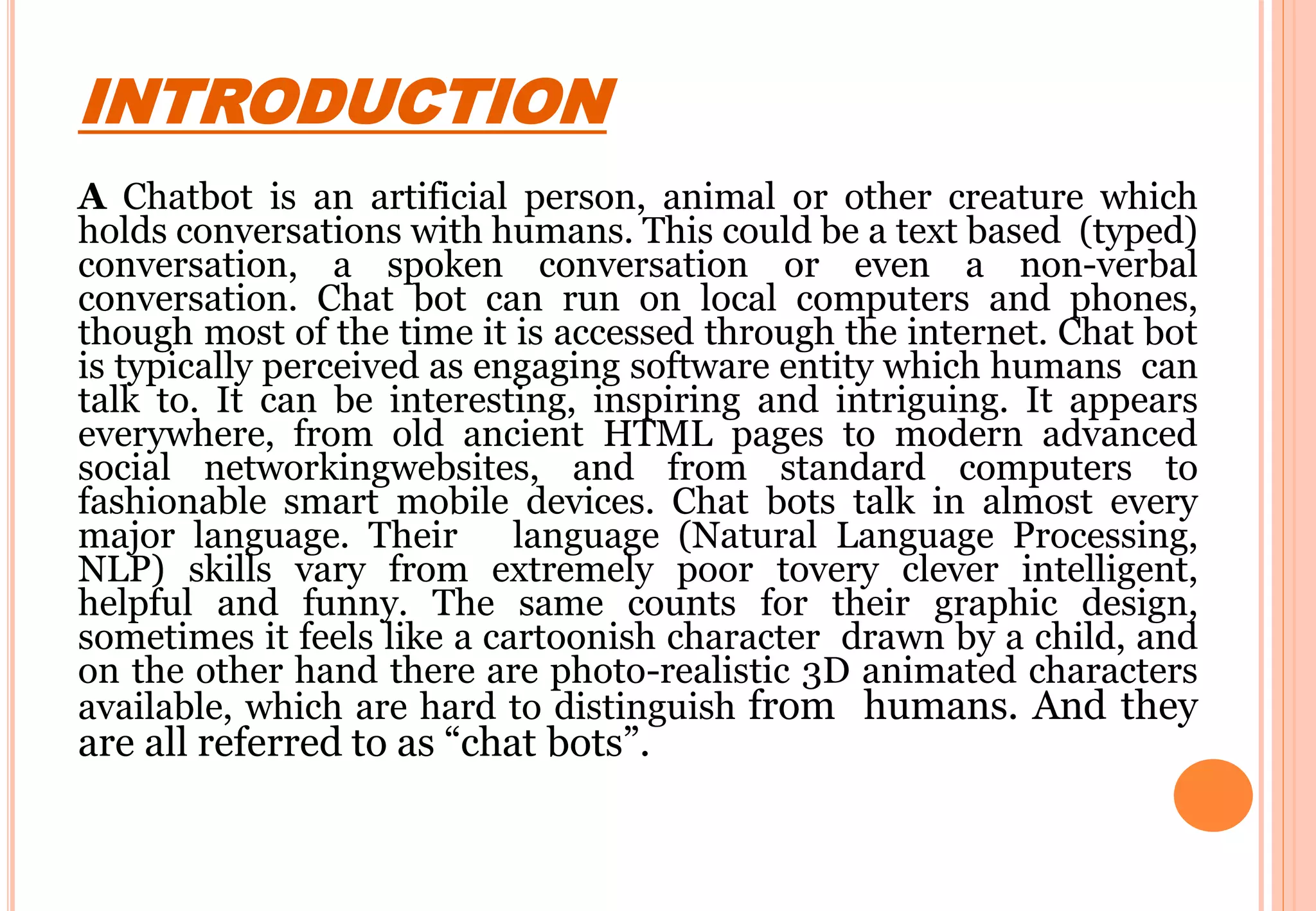INTRODUCTION
A Chatbot is an artificial person, animal or other creature which
holds conversations with humans. This could be a text based (typed)
conversation, a spoken conversation or even a non-verbal
conversation. Chat bot can run on local computers and phones,
though most of the time it is accessed through the internet. Chat bot
is typically perceived as engaging software entity which humans can
talk to. It can be interesting, inspiring and intriguing. It appears
everywhere, from old ancient HTML pages to modern advanced
social networkingwebsites, and from standard computers to
fashionable smart mobile devices. Chat bots talk in almost every
major language. Their language (Natural Language Processing,
NLP) skills vary from extremely poor tovery clever intelligent,
helpful and funny. The same counts for their graphic design,
sometimes it feels like a cartoonish character drawn by a child, and
on the other hand there are photo-realistic 3D animated characters
available, which are hard to distinguish from humans. And they
are all referred to as “chat bots”.
 