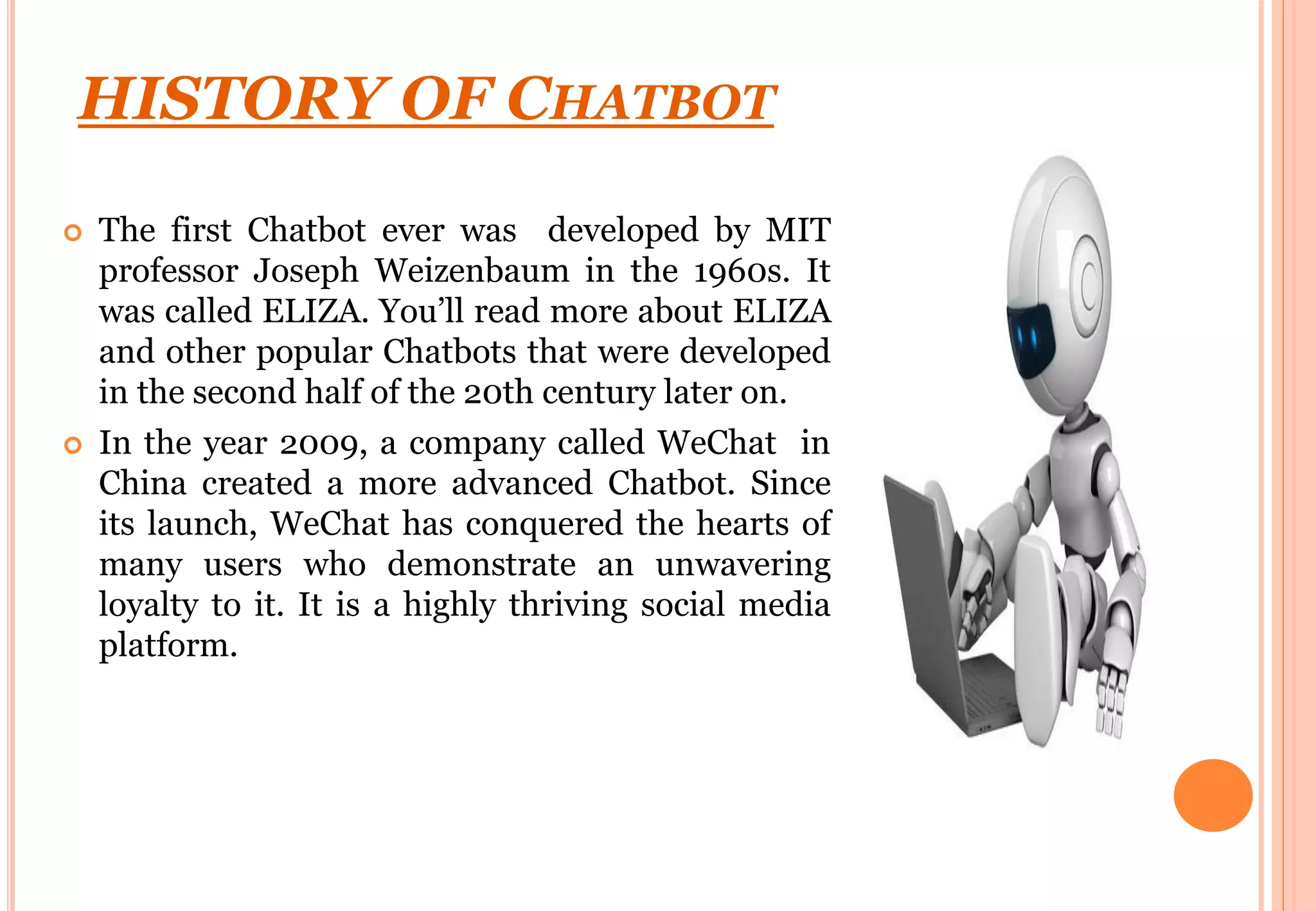 HISTORY OF CHATBOT
 The first Chatbot ever was developed by MIT
professor Joseph Weizenbaum in the 1960s. It
was called ELIZA. You’ll read more about ELIZA
and other popular Chatbots that were developed
in the second half of the 20th century later on.
 In the year 2009, a company called WeChat in
China created a more advanced Chatbot. Since
its launch, WeChat has conquered the hearts of
many users who demonstrate an unwavering
loyalty to it. It is a highly thriving social media
platform.
 