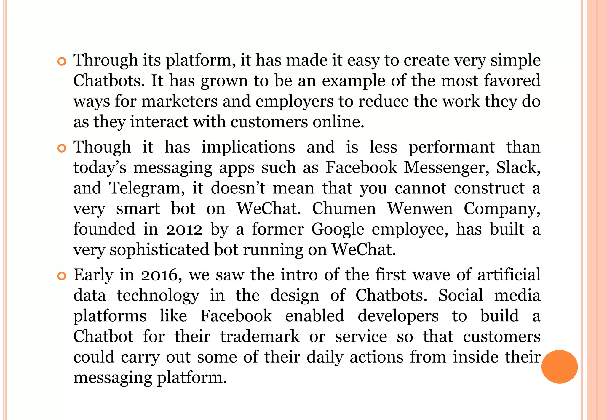  Through its platform, it has made it easy to create very simple
Chatbots. It has grown to be an example of the most favored
ways for marketers and employers to reduce the work they do
as they interact with customers online.
 Though it has implications and is less performant than
today’s messaging apps such as Facebook Messenger, Slack,
and Telegram, it doesn’t mean that you cannot construct a
very smart bot on WeChat. Chumen Wenwen Company,
founded in 2012 by a former Google employee, has built a
very sophisticated bot running on WeChat.
 Early in 2016, we saw the intro of the first wave of artificial
data technology in the design of Chatbots. Social media
platforms like Facebook enabled developers to build a
Chatbot for their trademark or service so that customers
could carry out some of their daily actions from inside their
messaging platform.
 